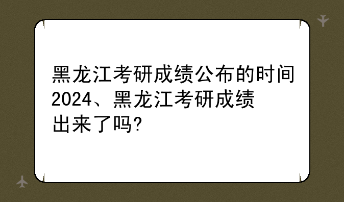 黑龙江考研成绩公布的时间2024、黑龙江考研成绩出来了吗?