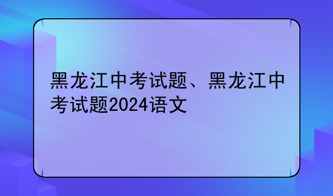 黑龙江中考试题、黑龙江中考试题2024语文