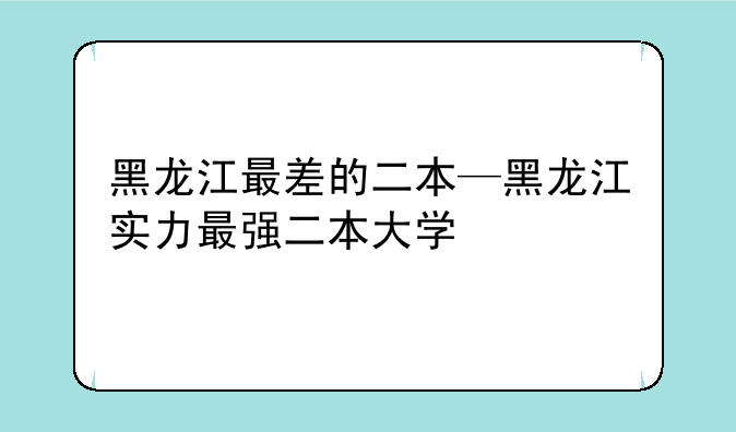黑龙江最差的二本—黑龙江实力最强二本大学