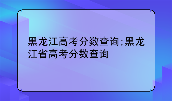 黑龙江高考分数查询;黑龙江省高考分数查询