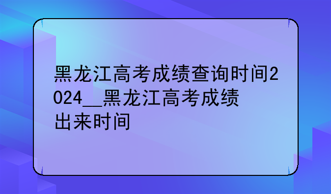 黑龙江高考成绩查询时间2024__黑龙江高考成绩出来时间
