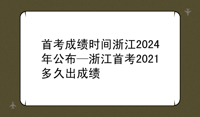 首考成绩时间浙江2024年公布—浙江首考2021多久出成绩