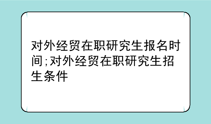 对外经贸在职研究生报名时间;对外经贸在职研究生招生条件