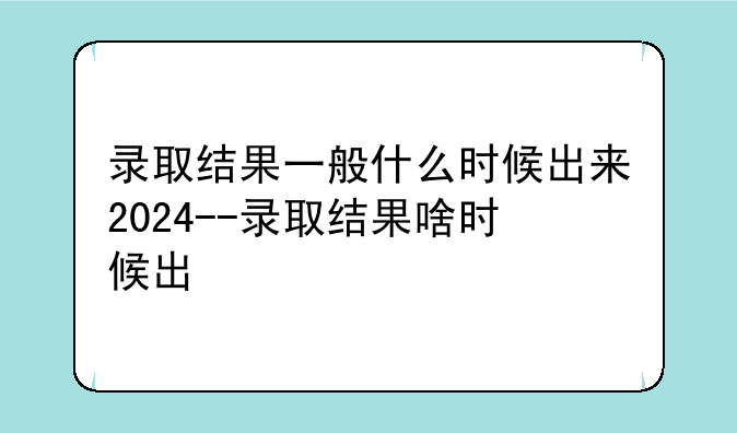 录取结果一般什么时候出来2024--录取结果啥时候出