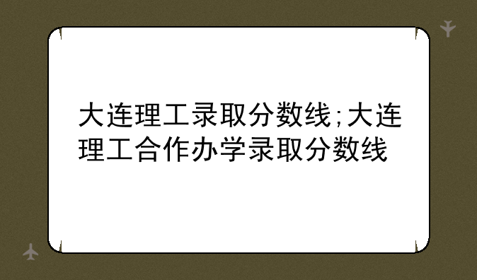 大连理工录取分数线;大连理工合作办