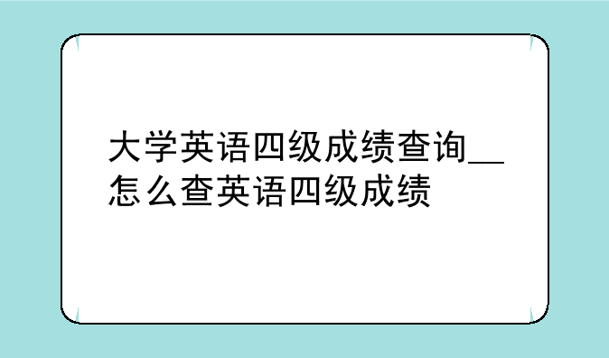 大学英语四级成绩查询__怎么查英语四级成绩