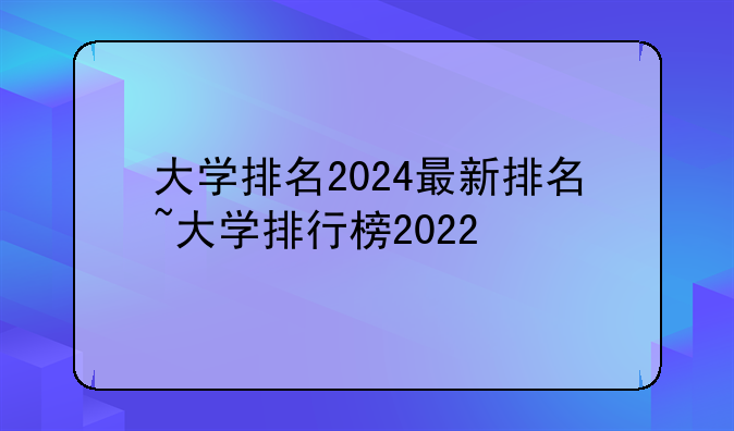 大学排名2024最新排名~大学排行榜2022