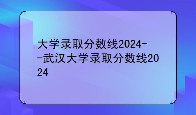大学录取分数线2024--武汉大学录取分数线2024