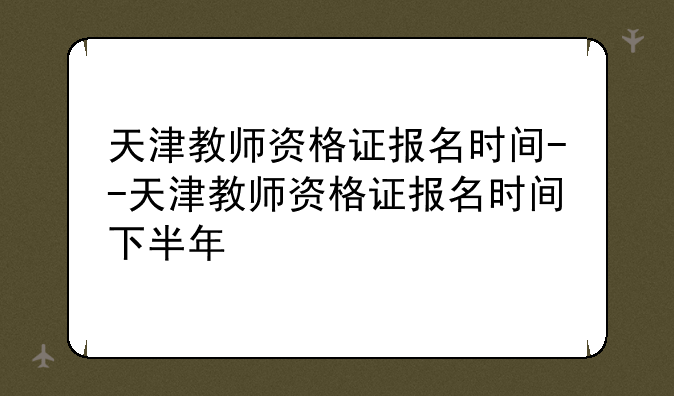 天津教师资格证报名时间--天津教师资格证报名时间下半年