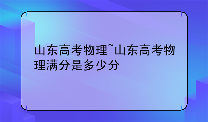 山东高考物理~山东高考物理满分是多少分