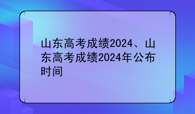 山东高考成绩2024、山东高考成绩2024年公布时间