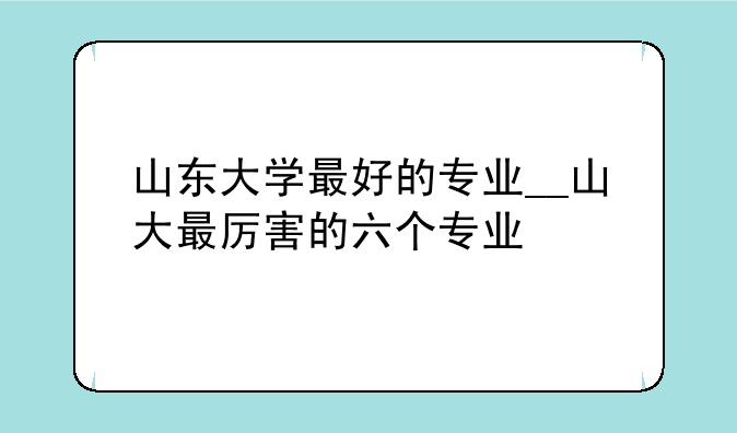 山东大学最好的专业__山大最厉害的六个专业