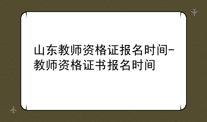 山东教师资格证报名时间-教师资格证书报名时间