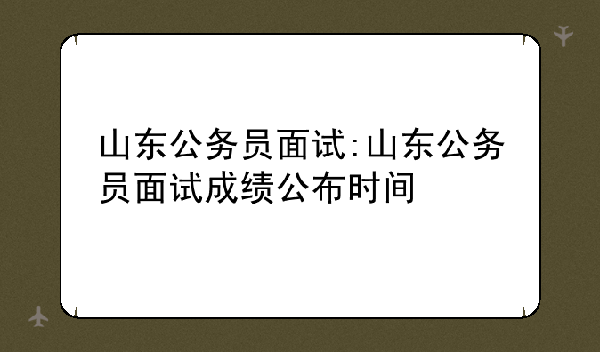 山东公务员面试:山东公务员面试成绩公布时间
