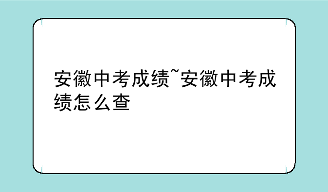 安徽中考成绩~安徽中考成绩怎么查