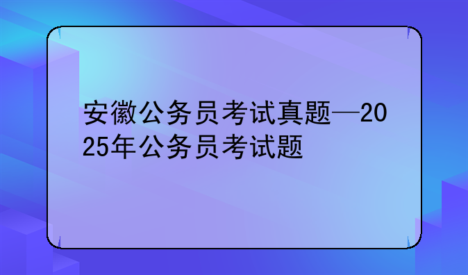 安徽公务员考试真题—2025年公务员考试题