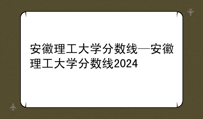 安徽理工大学分数线—安徽理工大学分数线2024
