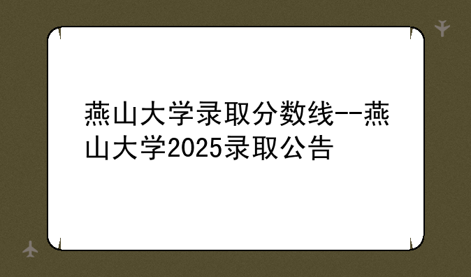 燕山大学录取分数线--燕山大学2025录