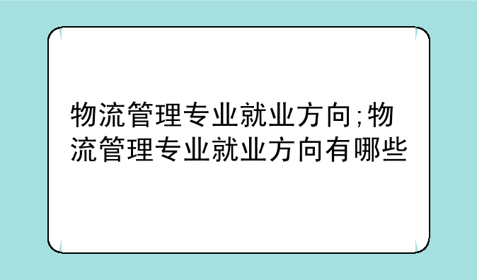 物流管理专业就业方向;物流管理专业就业方向有哪些