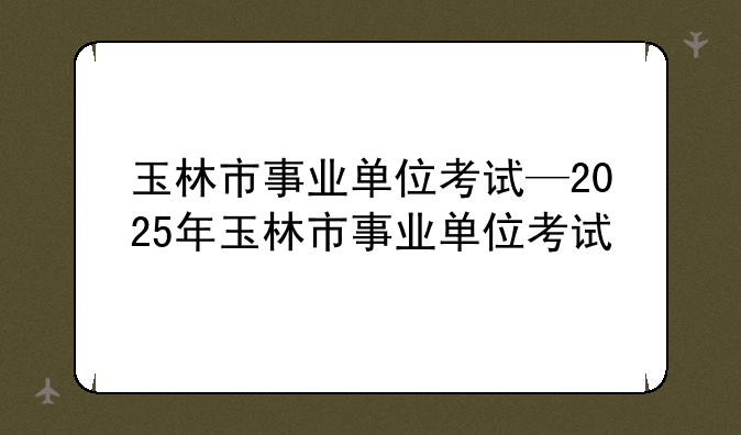 玉林市事业单位考试—2025年玉林市事业单位考试