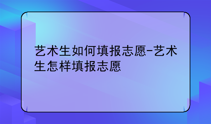 艺术生如何填报志愿-艺术生怎样填报志愿