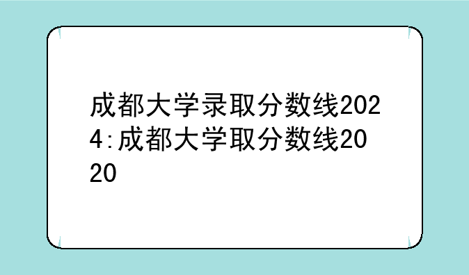 成都大学录取分数线2024:成都大学取分数线2020