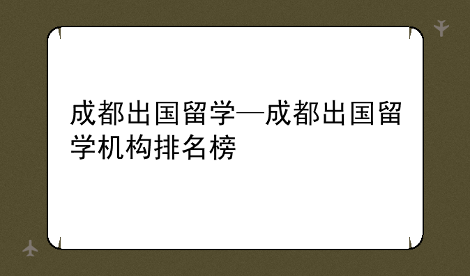 成都出国留学—成都出国留学机构排名榜