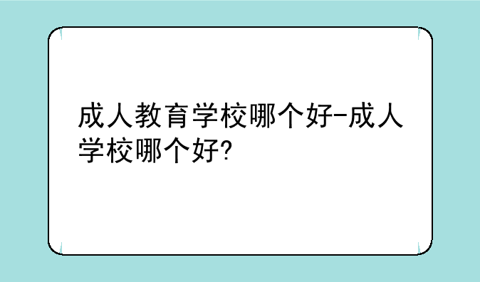 成人教育学校哪个好-成人学校哪个好?