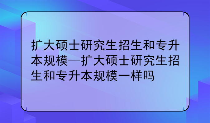 扩大硕士研究生招生和专升本规模—扩大硕士研究生招生和专升本规模一样吗