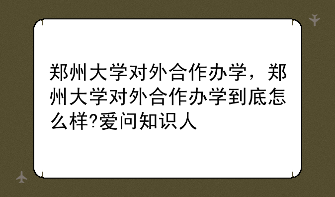 郑州大学对外合作办学，郑州大学对外合作办学到底怎么样?爱问知识人