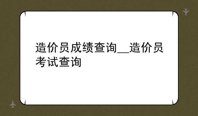 造价员成绩查询__造价员考试查询