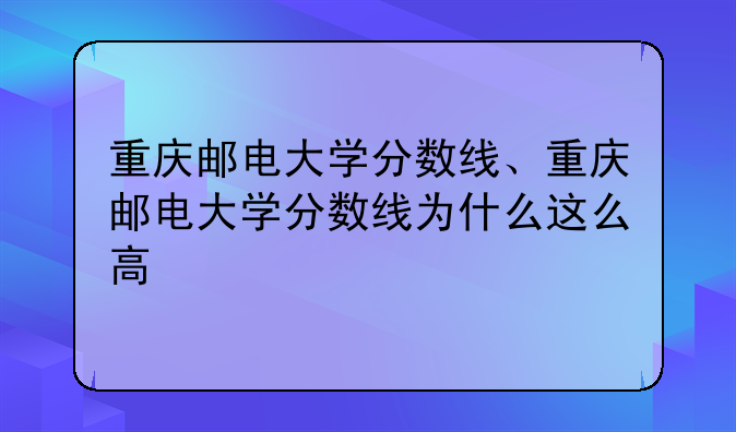 重庆邮电大学分数线、重庆邮电大学分数线为什么这么高
