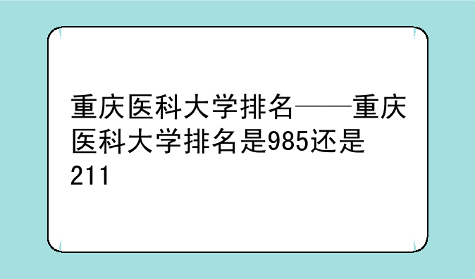重庆医科大学排名——重庆医科大学排名是985还是211