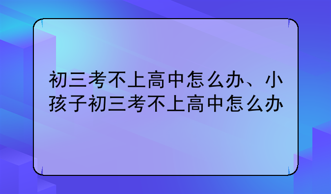 初三考不上高中怎么办、小孩子初三考不上高中怎么办