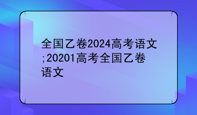 全国乙卷2024高考语文;20201高考全国乙卷语文