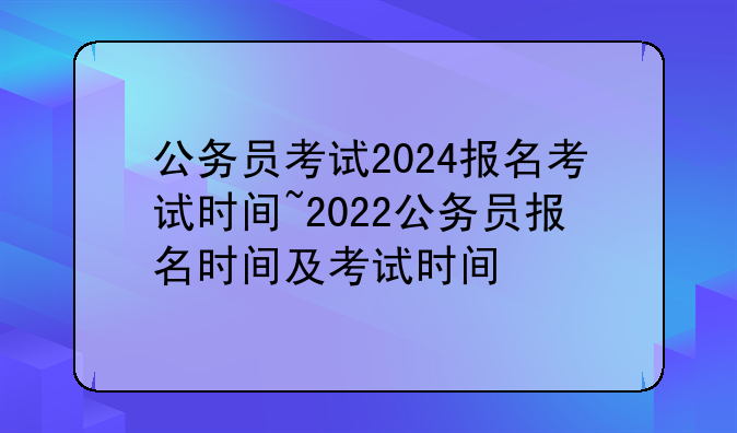 公务员考试2024报名考试时间~2022公务员报名时间及考试时间