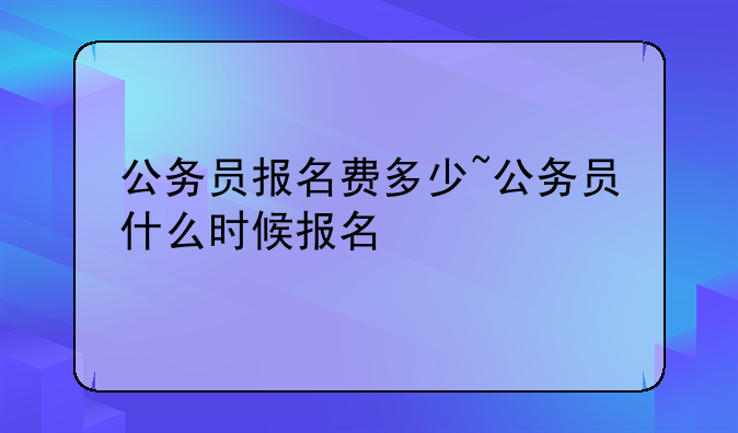公务员报名费多少~公务员什么时候报名