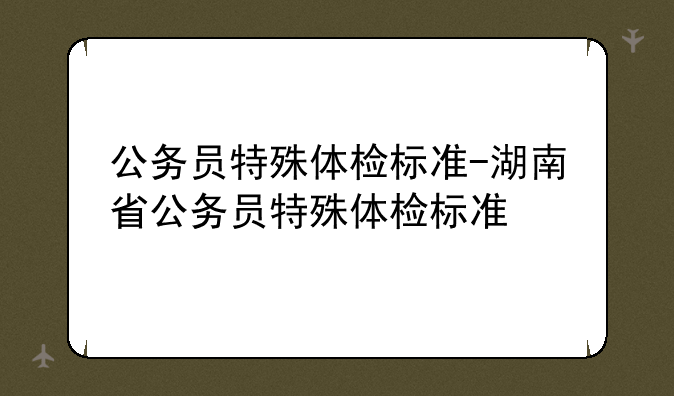 公务员特殊体检标准-湖南省公务员特殊体检标准