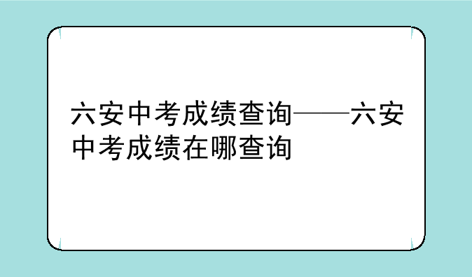 六安中考成绩查询——六安中考成绩在哪查询