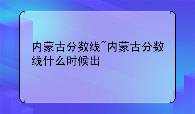 内蒙古分数线~内蒙古分数线什么时候出