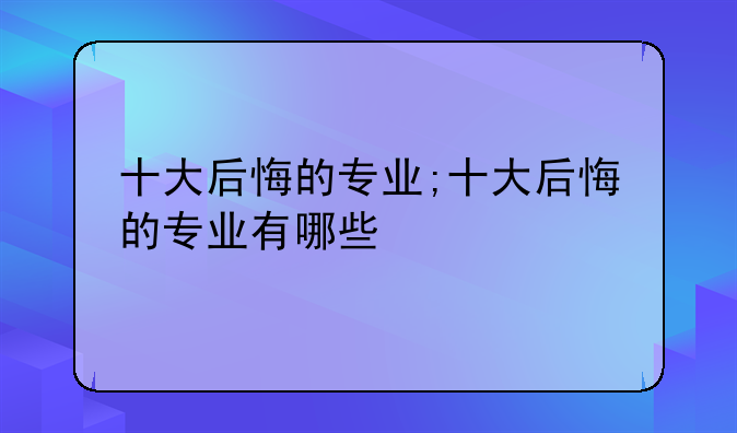 十大后悔的专业;十大后悔的专业有哪些